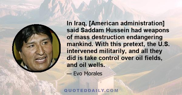 In Iraq, [American administration] said Saddam Hussein had weapons of mass destruction endangering mankind. With this pretext, the U.S. intervened militarily, and all they did is take control over oil fields, and oil