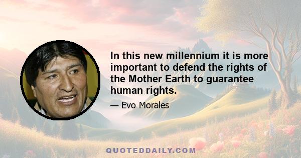 In this new millennium it is more important to defend the rights of the Mother Earth to guarantee human rights.