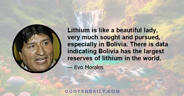 Lithium is like a beautiful lady, very much sought and pursued, especially in Bolivia. There is data indicating Bolivia has the largest reserves of lithium in the world.