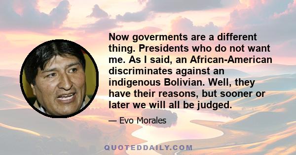 Now goverments are a different thing. Presidents who do not want me. As I said, an African-American discriminates against an indigenous Bolivian. Well, they have their reasons, but sooner or later we will all be judged.