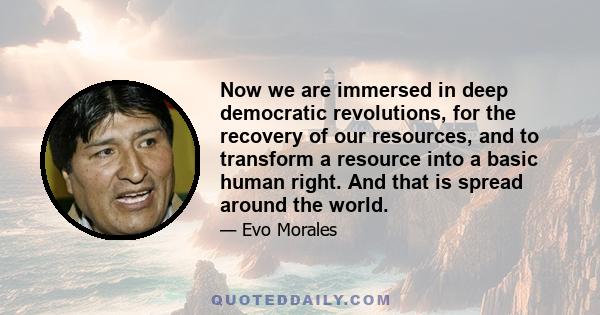 Now we are immersed in deep democratic revolutions, for the recovery of our resources, and to transform a resource into a basic human right. And that is spread around the world.