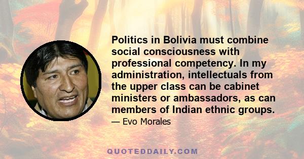 Politics in Bolivia must combine social consciousness with professional competency. In my administration, intellectuals from the upper class can be cabinet ministers or ambassadors, as can members of Indian ethnic