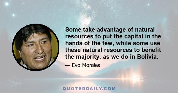 Some take advantage of natural resources to put the capital in the hands of the few, while some use these natural resources to benefit the majority, as we do in Bolivia.