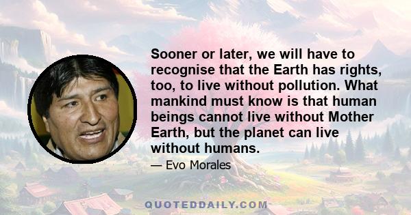 Sooner or later, we will have to recognise that the Earth has rights, too, to live without pollution. What mankind must know is that human beings cannot live without Mother Earth, but the planet can live without humans.