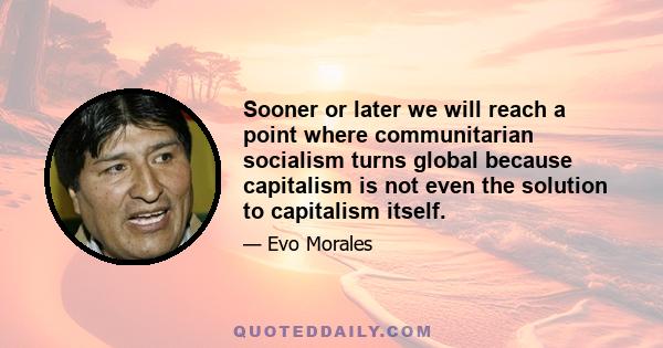 Sooner or later we will reach a point where communitarian socialism turns global because capitalism is not even the solution to capitalism itself.