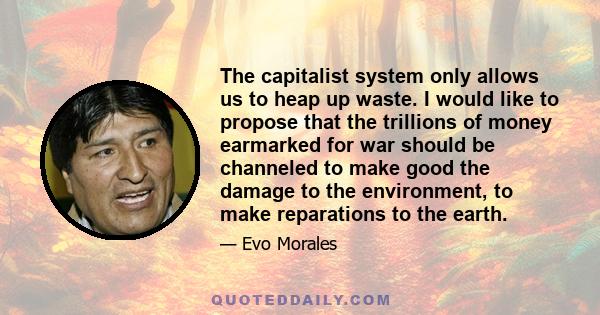 The capitalist system only allows us to heap up waste. I would like to propose that the trillions of money earmarked for war should be channeled to make good the damage to the environment, to make reparations to the