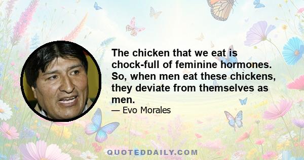 The chicken that we eat is chock-full of feminine hormones. So, when men eat these chickens, they deviate from themselves as men.