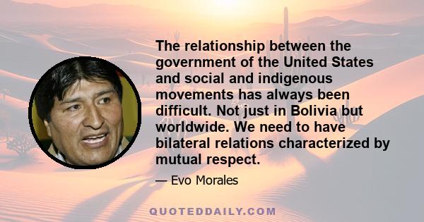 The relationship between the government of the United States and social and indigenous movements has always been difficult. Not just in Bolivia but worldwide. We need to have bilateral relations characterized by mutual