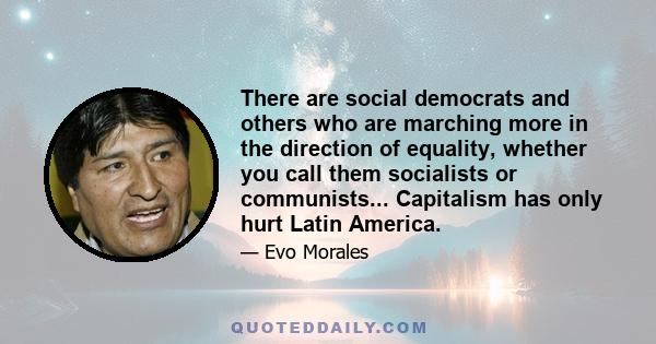 There are social democrats and others who are marching more in the direction of equality, whether you call them socialists or communists... Capitalism has only hurt Latin America.