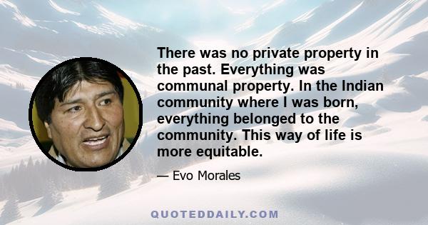 There was no private property in the past. Everything was communal property. In the Indian community where I was born, everything belonged to the community. This way of life is more equitable.