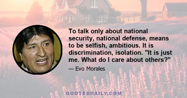 To talk only about national security, national defense, means to be selfish, ambitious. It is discrimination, isolation. It is just me. What do I care about others?