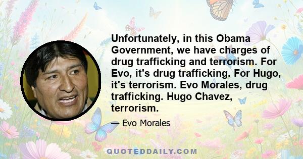 Unfortunately, in this Obama Government, we have charges of drug trafficking and terrorism. For Evo, it's drug trafficking. For Hugo, it's terrorism. Evo Morales, drug trafficking. Hugo Chavez, terrorism.