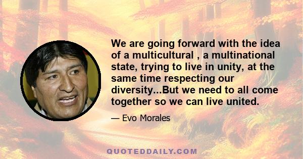 We are going forward with the idea of a multicultural , a multinational state, trying to live in unity, at the same time respecting our diversity...But we need to all come together so we can live united.