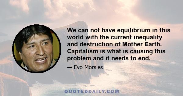 We can not have equilibrium in this world with the current inequality and destruction of Mother Earth. Capitalism is what is causing this problem and it needs to end.