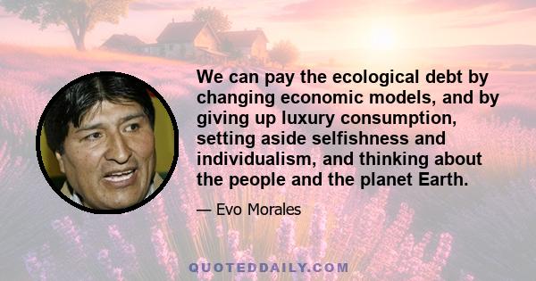 We can pay the ecological debt by changing economic models, and by giving up luxury consumption, setting aside selfishness and individualism, and thinking about the people and the planet Earth.