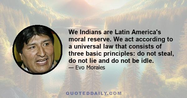 We Indians are Latin America's moral reserve. We act according to a universal law that consists of three basic principles: do not steal, do not lie and do not be idle.