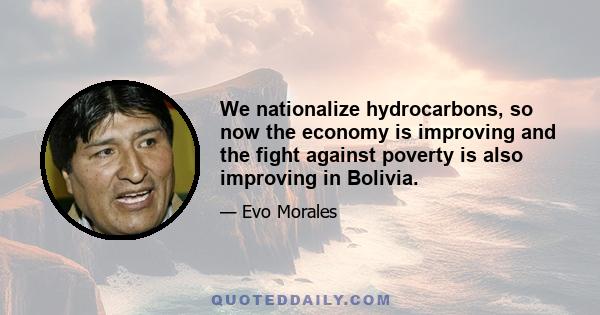 We nationalize hydrocarbons, so now the economy is improving and the fight against poverty is also improving in Bolivia.