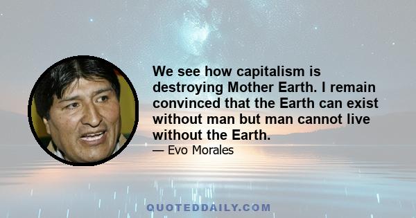 We see how capitalism is destroying Mother Earth. I remain convinced that the Earth can exist without man but man cannot live without the Earth.