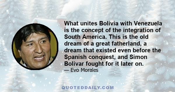 What unites Bolivia with Venezuela is the concept of the integration of South America. This is the old dream of a great fatherland, a dream that existed even before the Spanish conquest, and Simon Bolivar fought for it