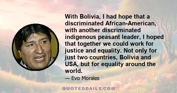 With Bolivia, I had hope that a discriminated African-American, with another discriminated indigenous peasant leader, I hoped that together we could work for justice and equality. Not only for just two countries,