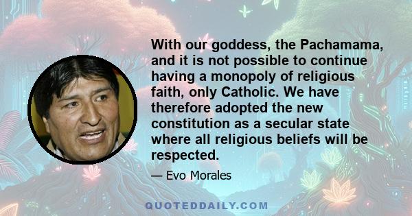 With our goddess, the Pachamama, and it is not possible to continue having a monopoly of religious faith, only Catholic. We have therefore adopted the new constitution as a secular state where all religious beliefs will 