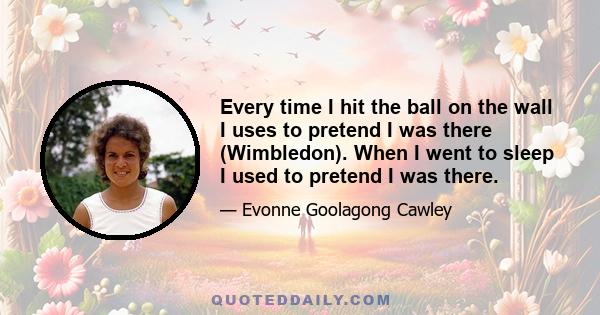 Every time I hit the ball on the wall I uses to pretend I was there (Wimbledon). When I went to sleep I used to pretend I was there.