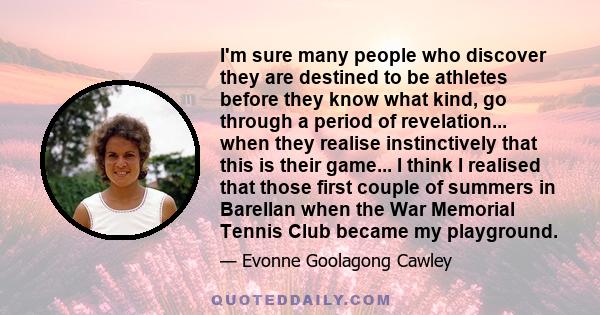 I'm sure many people who discover they are destined to be athletes before they know what kind, go through a period of revelation... when they realise instinctively that this is their game... I think I realised that