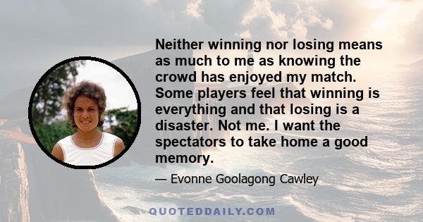 Neither winning nor losing means as much to me as knowing the crowd has enjoyed my match. Some players feel that winning is everything and that losing is a disaster. Not me. I want the spectators to take home a good