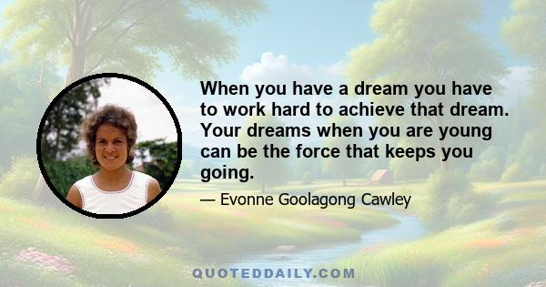 When you have a dream you have to work hard to achieve that dream. Your dreams when you are young can be the force that keeps you going.