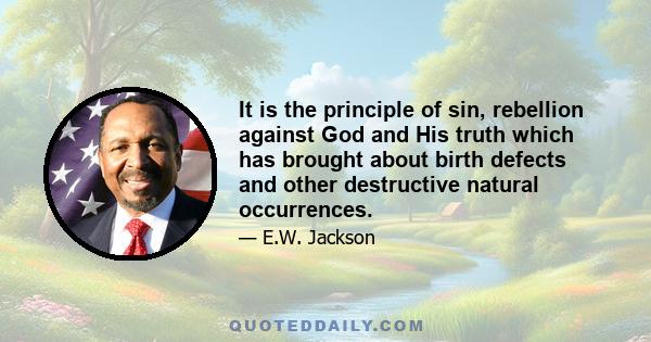 It is the principle of sin, rebellion against God and His truth which has brought about birth defects and other destructive natural occurrences.