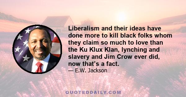 Liberalism and their ideas have done more to kill black folks whom they claim so much to love than the Ku Klux Klan, lynching and slavery and Jim Crow ever did, now that’s a fact.