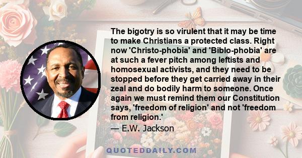 The bigotry is so virulent that it may be time to make Christians a protected class. Right now 'Christo-phobia' and 'Biblo-phobia' are at such a fever pitch among leftists and homosexual activists, and they need to be