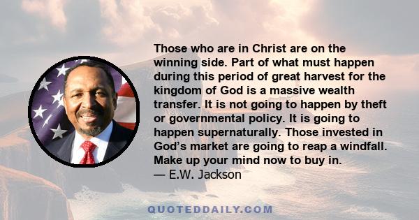 Those who are in Christ are on the winning side. Part of what must happen during this period of great harvest for the kingdom of God is a massive wealth transfer. It is not going to happen by theft or governmental