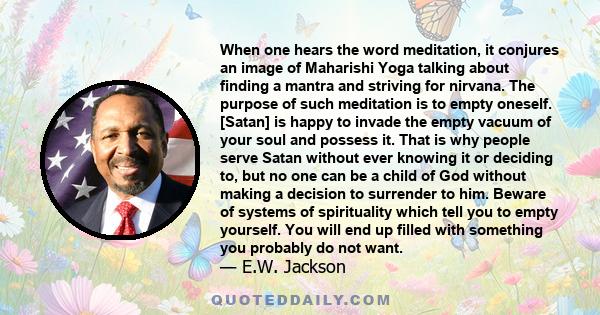 When one hears the word meditation, it conjures an image of Maharishi Yoga talking about finding a mantra and striving for nirvana. The purpose of such meditation is to empty oneself. [Satan] is happy to invade the