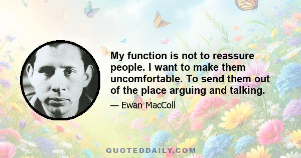 My function is not to reassure people. I want to make them uncomfortable. To send them out of the place arguing and talking.