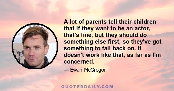 A lot of parents tell their children that if they want to be an actor, that's fine, but they should do something else first, so they've got something to fall back on. It doesn't work like that, as far as I'm concerned.