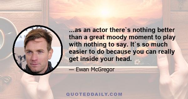 ...as an actor there`s nothing better than a great moody moment to play with nothing to say. It`s so much easier to do because you can really get inside your head.