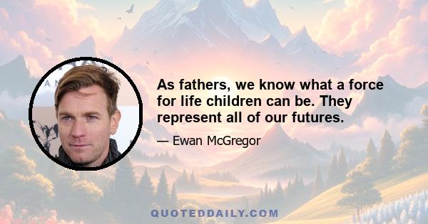 As fathers, we know what a force for life children can be. They represent all of our futures.