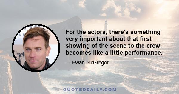 For the actors, there's something very important about that first showing of the scene to the crew, becomes like a little performance.