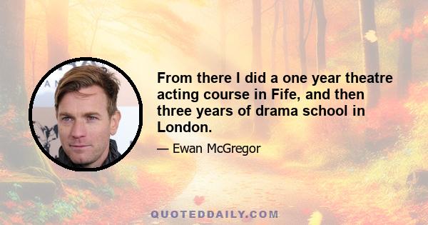 From there I did a one year theatre acting course in Fife, and then three years of drama school in London.