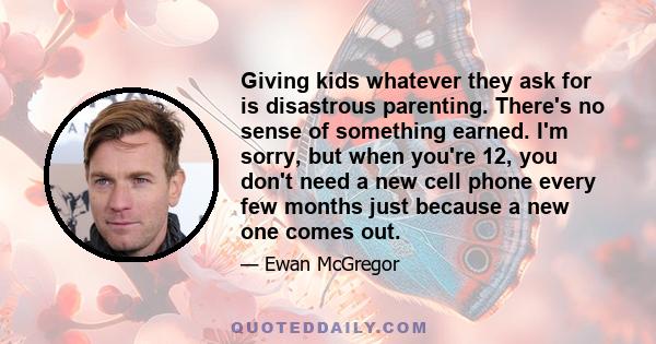 Giving kids whatever they ask for is disastrous parenting. There's no sense of something earned. I'm sorry, but when you're 12, you don't need a new cell phone every few months just because a new one comes out.