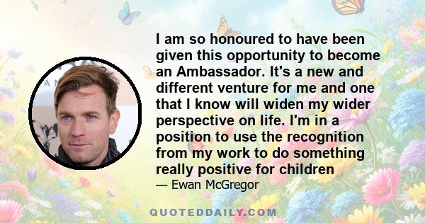 I am so honoured to have been given this opportunity to become an Ambassador. It's a new and different venture for me and one that I know will widen my wider perspective on life. I'm in a position to use the recognition 