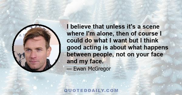 I believe that unless it's a scene where I'm alone, then of course I could do what I want but I think good acting is about what happens between people, not on your face and my face.