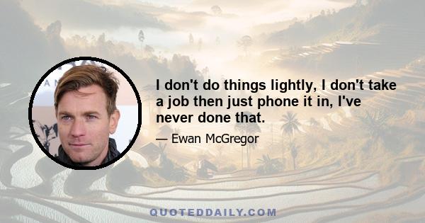 I don't do things lightly, I don't take a job then just phone it in, I've never done that.