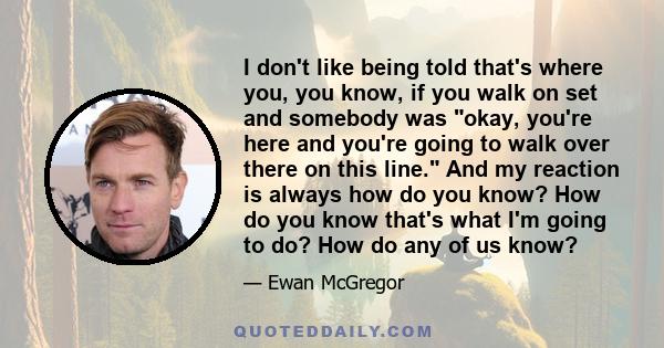 I don't like being told that's where you, you know, if you walk on set and somebody was okay, you're here and you're going to walk over there on this line. And my reaction is always how do you know? How do you know