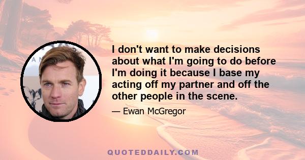 I don't want to make decisions about what I'm going to do before I'm doing it because I base my acting off my partner and off the other people in the scene.