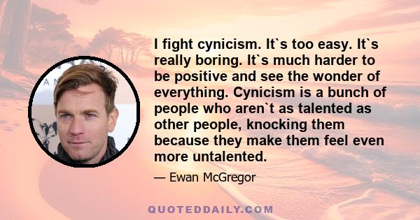 I fight cynicism. It`s too easy. It`s really boring. It`s much harder to be positive and see the wonder of everything. Cynicism is a bunch of people who aren`t as talented as other people, knocking them because they