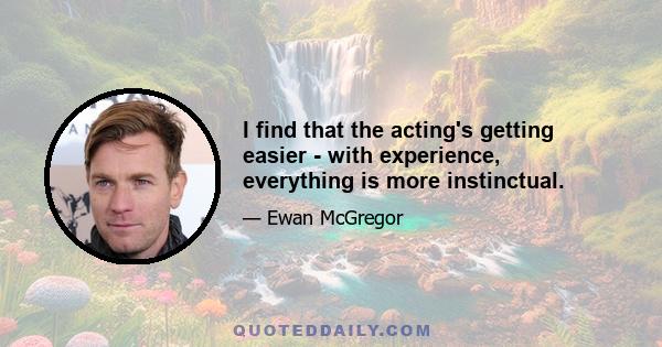 I find that the acting's getting easier - with experience, everything is more instinctual.