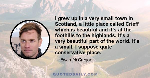 I grew up in a very small town in Scotland, a little place called Crieff which is beautiful and it's at the foothills to the highlands. It's a very beautiful part of the world. It's a small, I suppose quite conservative 