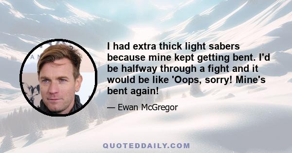 I had extra thick light sabers because mine kept getting bent. I'd be halfway through a fight and it would be like 'Oops, sorry! Mine's bent again!